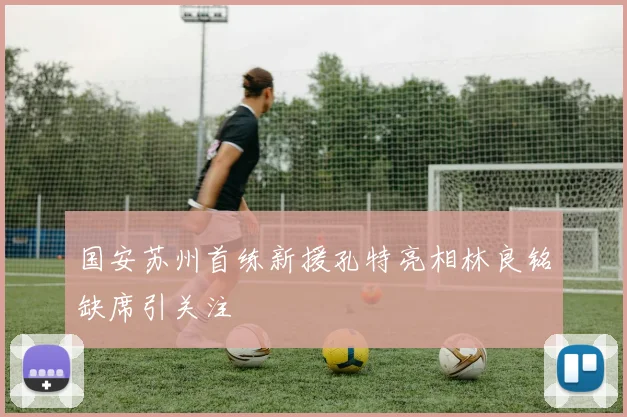 国安苏州首练新援孔特亮相林良铭缺席引关注