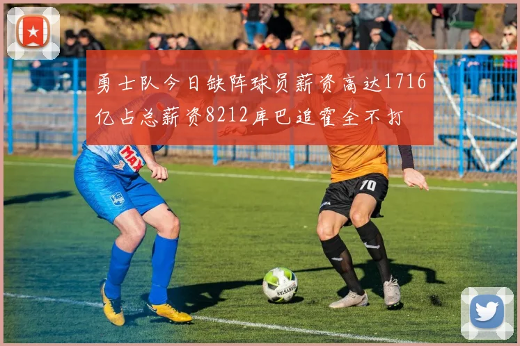 勇士队今日缺阵球员薪资高达1716亿占总薪资8212库巴追霍全不打