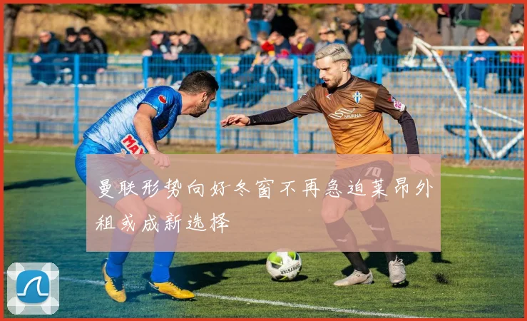 曼联形势向好冬窗不再急迫莱昂外租或成新选择