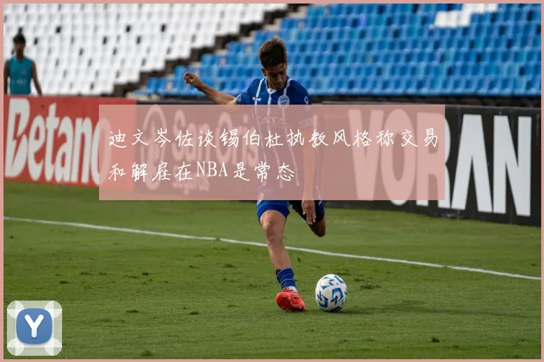 迪文岑佐谈锡伯杜执教风格称交易和解雇在NBA是常态