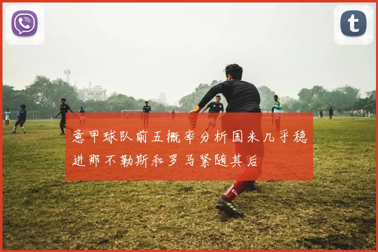 意甲球队前五概率分析国米几乎稳进那不勒斯和罗马紧随其后