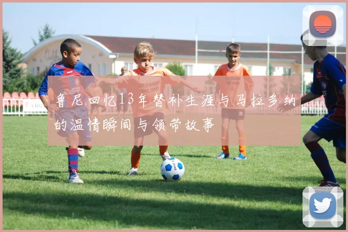鲁尼回忆13年替补生涯与马拉多纳的温情瞬间与领带故事