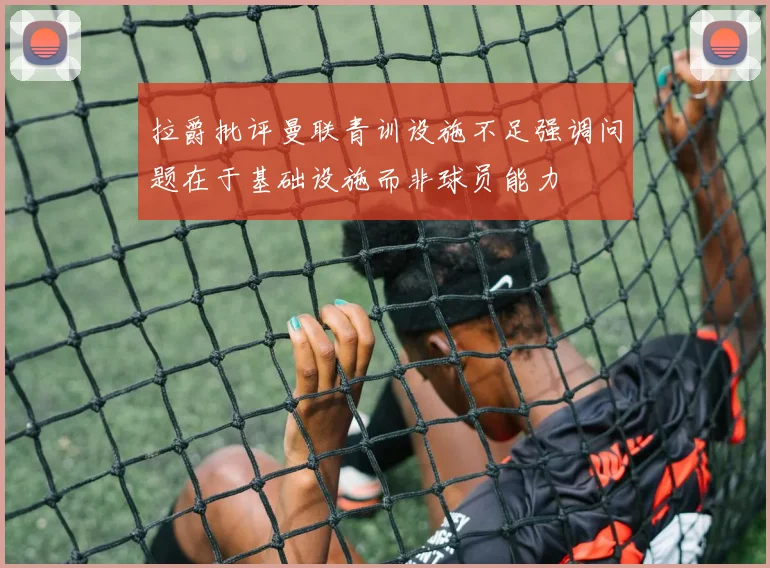 拉爵批评曼联青训设施不足强调问题在于基础设施而非球员能力