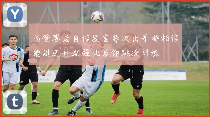 戈登赛后自信发言每次出手都相信能进还计划强化后仰跳投训练