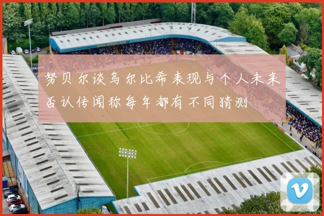 努贝尔谈乌尔比希表现与个人未来否认传闻称每年都有不同猜测