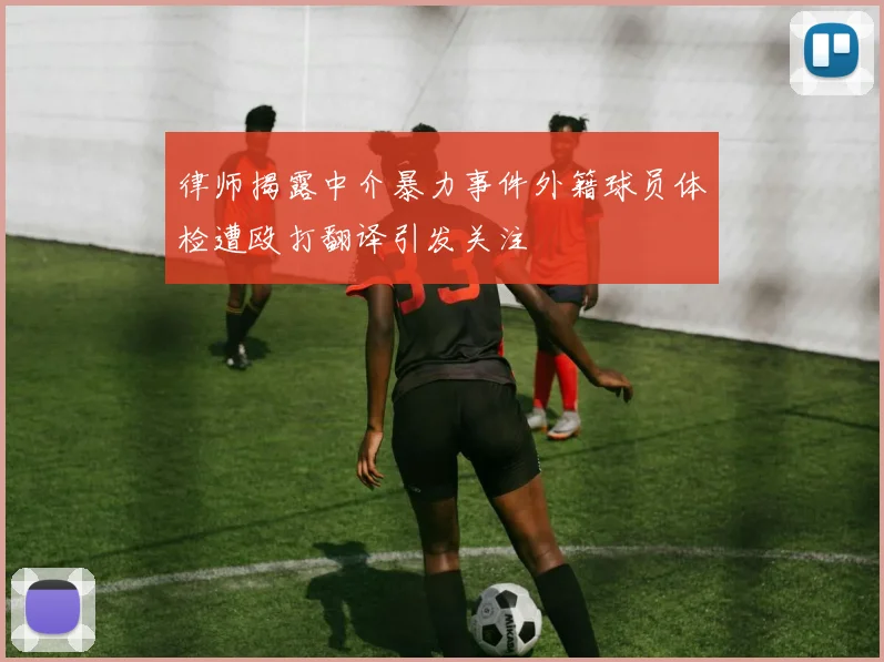 律师揭露中介暴力事件外籍球员体检遭殴打翻译引发关注