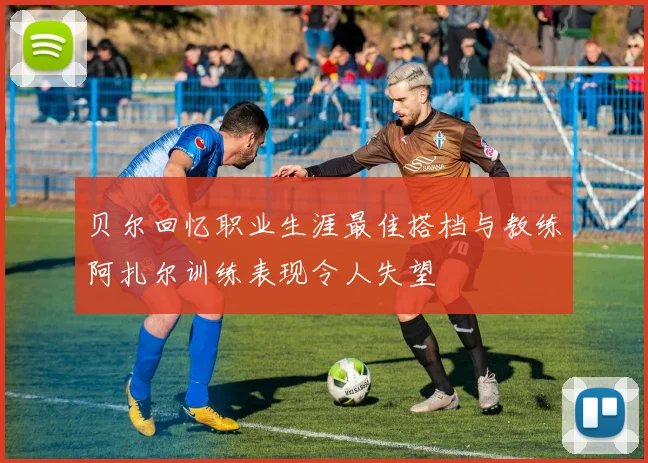 贝尔回忆职业生涯最佳搭档与教练阿扎尔训练表现令人失望