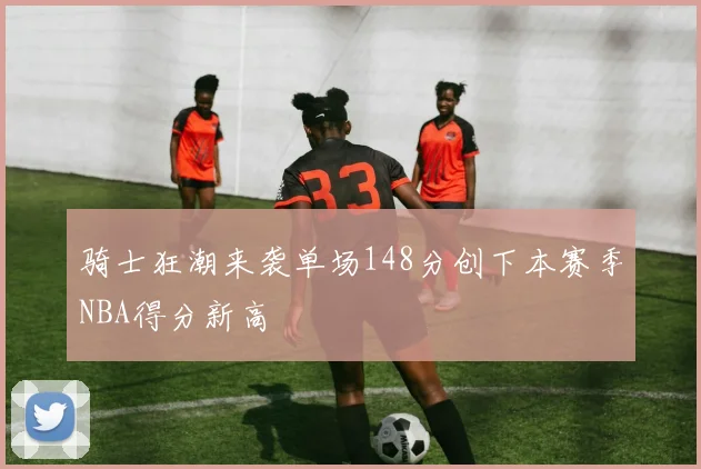 骑士狂潮来袭单场148分创下本赛季NBA得分新高