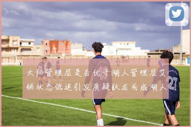 太阳管理层是否优于湖人管理层艾顿状态低迷引发质疑狄龙或成湖人新目标