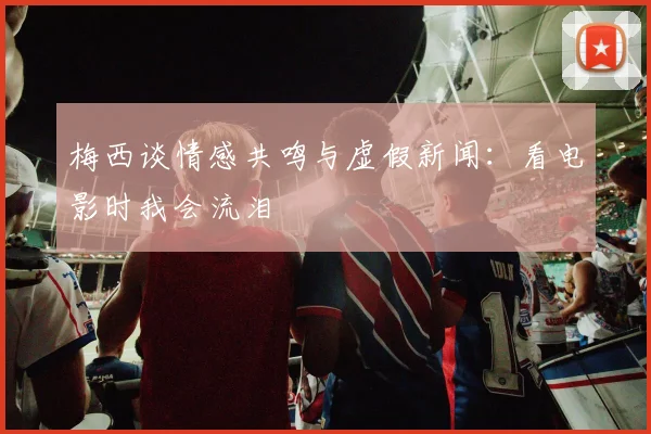 梅西谈情感共鸣与虚假新闻：看电影时我会流泪