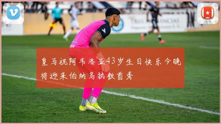 皇马祝阿韦洛亚43岁生日快乐今晚将迎来伯纳乌执教首秀