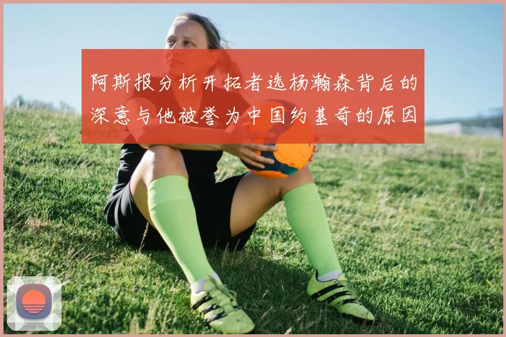 阿斯报分析开拓者选杨瀚森背后的深意与他被誉为中国约基奇的原因