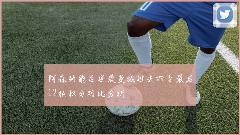 阿森纳能否逆袭曼城过去四季最后12轮积分对比分析
