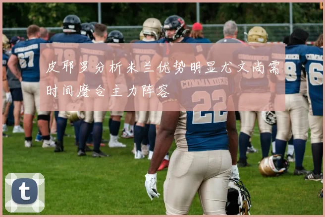 皮耶罗分析米兰优势明显尤文尚需时间磨合主力阵容