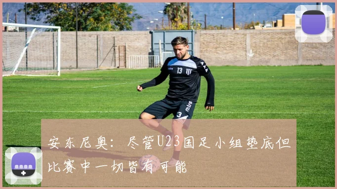 安东尼奥：尽管U23国足小组垫底但比赛中一切皆有可能